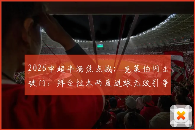 2026中超半场焦点战：克莱伯闪击破门，拜合拉木两度进球无效引争议，成都蓉城0-1暂负云南玉昆全记录