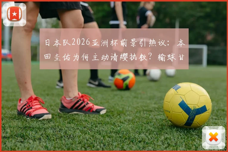 日本队2026亚洲杯前景引热议：本田圭佑为何主动请缨执教？输球甘愿担责背后