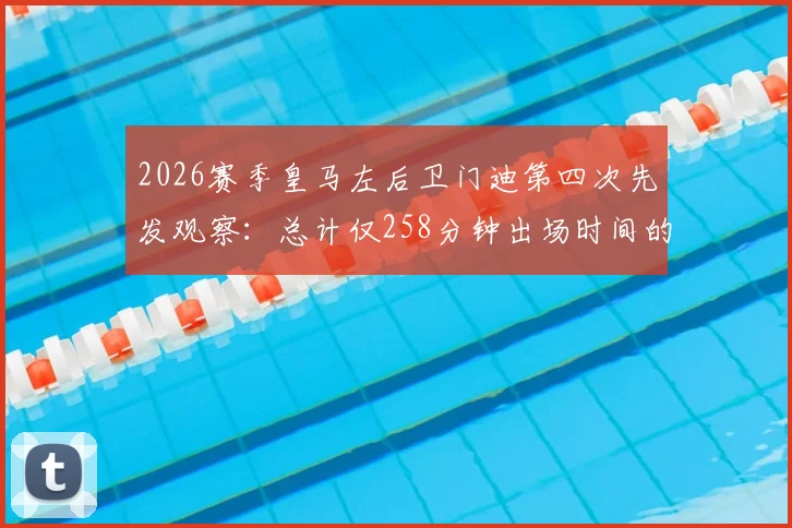 2026赛季皇马左后卫门迪第四次先发观察:总计仅258分钟出场时间的背后