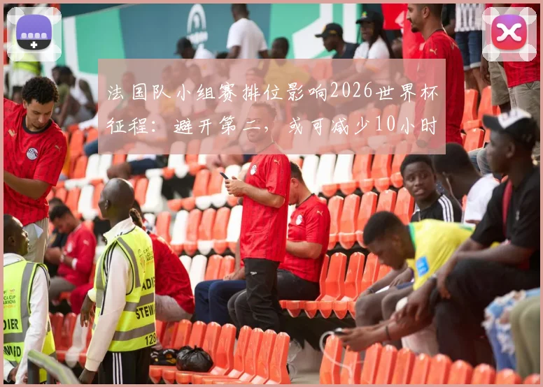 法国队小组赛排位影响2026世界杯征程：避开第二，或可减少10小时飞行劳顿