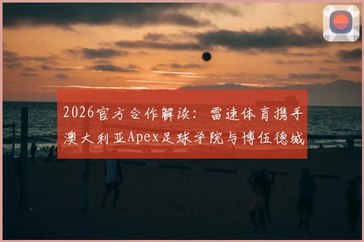2026官方合作解读：雷速体育携手澳大利亚Apex足球学院与博伍德城俱乐部，国内球员留洋新机遇