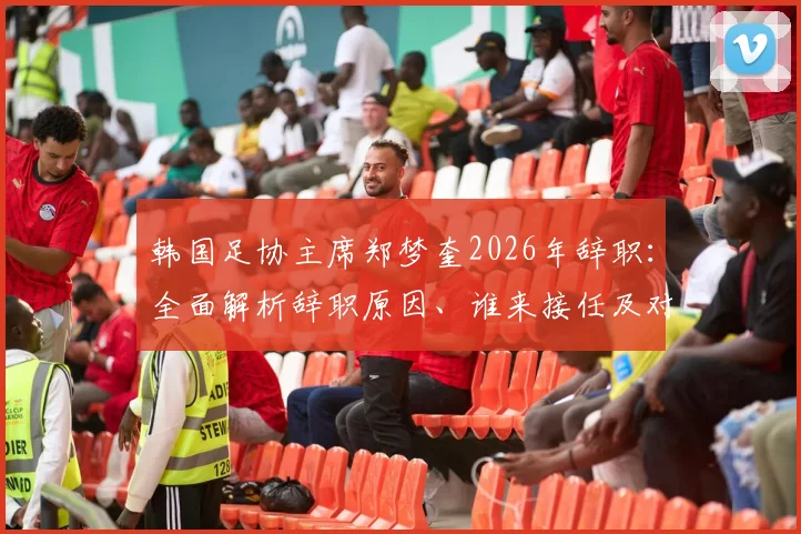 韩国足协主席郑梦奎2026年辞职：全面解析辞职原因、谁来接任及对韩国足球未来影响