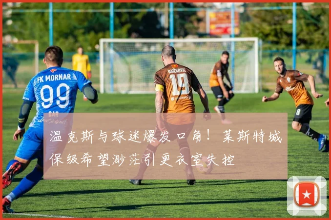 温克斯与球迷爆发口角！莱斯特城保级希望渺茫引更衣室失控