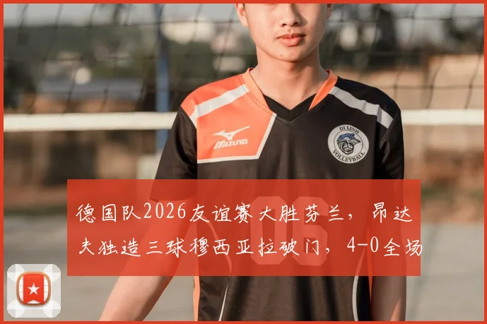 德国队2026友谊赛大胜芬兰，昂达夫独造三球穆西亚拉破门，4-0全场技术统计与球员评分解析