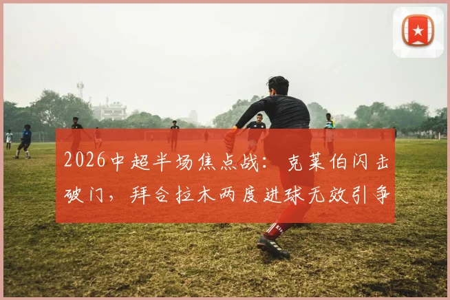 2026中超半场焦点战：克莱伯闪击破门，拜合拉木两度进球无效引争议，成都蓉城0-1暂负云南玉昆全记录