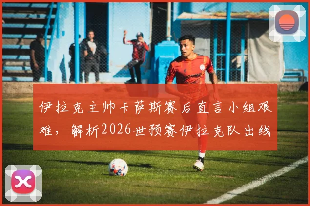 伊拉克主帅卡萨斯赛后直言小组艰难，解析2026世预赛伊拉克队出线形势与球队精神内核
