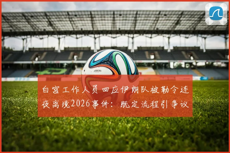 白宫工作人员回应伊朗队被勒令连夜离境2026事件：既定流程引争议，国际体育程序解析
