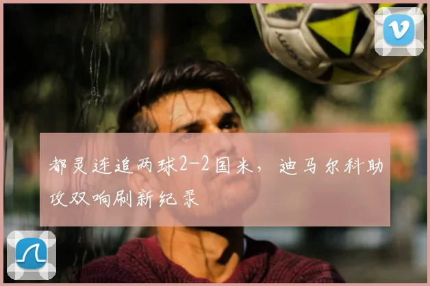 都灵连追两球2-2国米，迪马尔科助攻双响刷新纪录