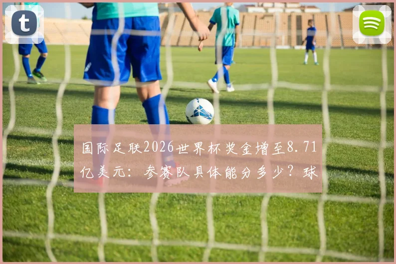 国际足联2026世界杯奖金增至8.71亿美元：参赛队具体能分多少？球员收入如何变化？