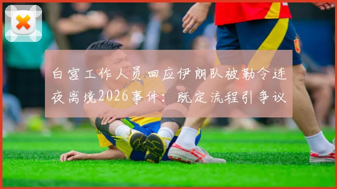 白宫工作人员回应伊朗队被勒令连夜离境2026事件：既定流程引争议，国际体育程序解析
