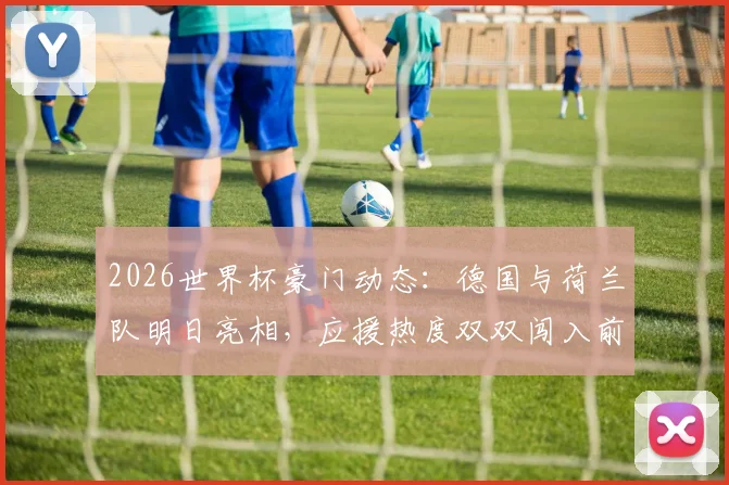 2026世界杯豪门动态：德国与荷兰队明日亮相，应援热度双双闯入前十，焦点战前瞻