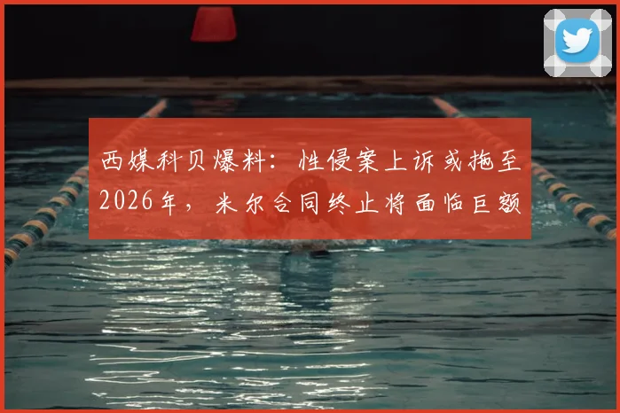 西媒科贝爆料：性侵案上诉或拖至2026年，米尔合同终止将面临巨额赔偿风险