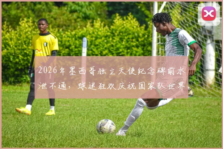 2026年墨西哥独立天使纪念碑前水泄不通，球迷狂欢庆祝国家队世界杯提前出线盛况全解析