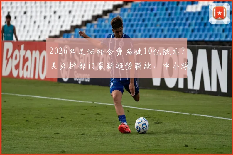 2026年足坛转会费或破10亿欧元?美分析部门最新趋势解读,中小球队生存面临挑战
