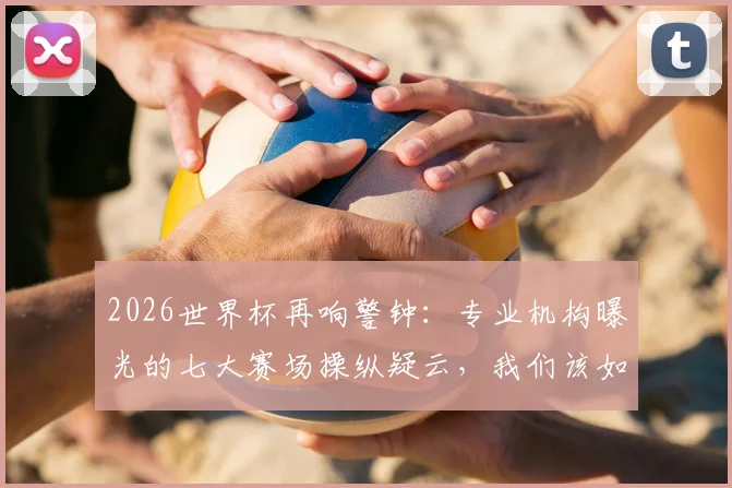 2026世界杯再响警钟：专业机构曝光的七大赛场操纵疑云，我们该如何辨别与看待？
