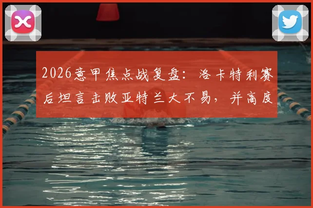 2026意甲焦点战复盘：洛卡特利赛后坦言击败亚特兰大不易，并高度评价博加为顶级球员