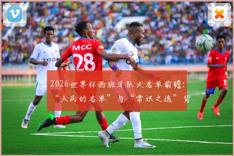 2026世界杯西班牙队大名单前瞻：“人民的名单”与“常识之选”背后，西足协主席的选人逻辑与潜在球员解析