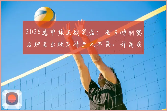 2026意甲焦点战复盘:洛卡特利赛后坦言击败亚特兰大不易,并高度评价博加为顶级球员