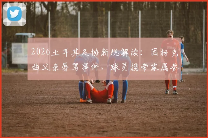 2026土耳其足协新规解读：因柯克曲父亲辱骂事件，球员携带家属参赛被全面禁止