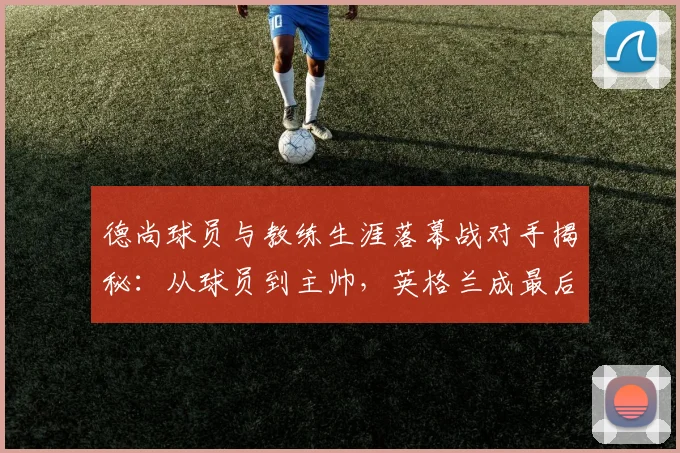 德尚球员与教练生涯落幕战对手揭秘：从球员到主帅，英格兰成最后敌手（附德尚法国队生涯完整回顾）