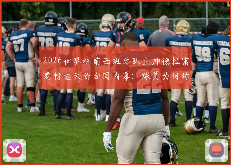 2026世界杯前西班牙队主帅德拉富恩特拒天价合同内幕：球员为何称其“兄弟”，西亚10倍年薪挖不动