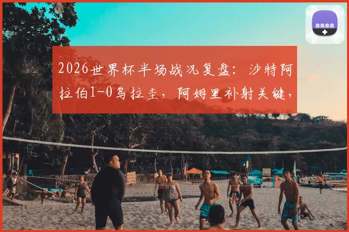 2026世界杯半场战况复盘：沙特阿拉伯1-0乌拉圭，阿姆里补射关键，沙特队进攻亮点与乌拉圭防守漏洞全解析