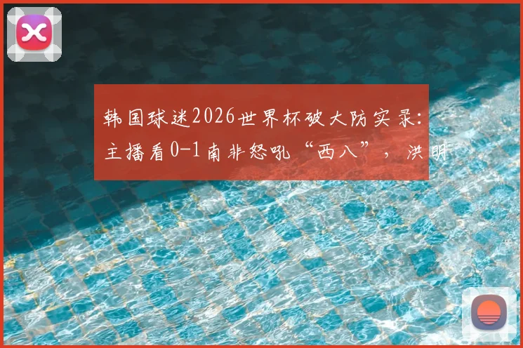 韩国球迷2026世界杯破大防实录：主播看0-1南非怒吼“西八”，洪明甫帅位再引争议