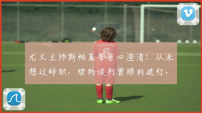 尤文主帅斯帕莱蒂亲口澄清：从未想过辞职，续约谈判曾顺利进行，2026年帅位展望