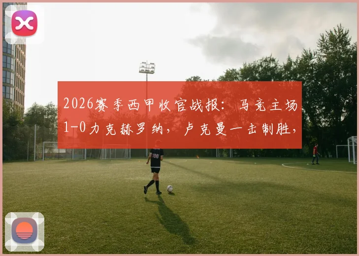 2026赛季西甲收官战报：马竞主场1-0力克赫罗纳，卢克曼一击制胜，格列兹曼告别战中送出关键助攻