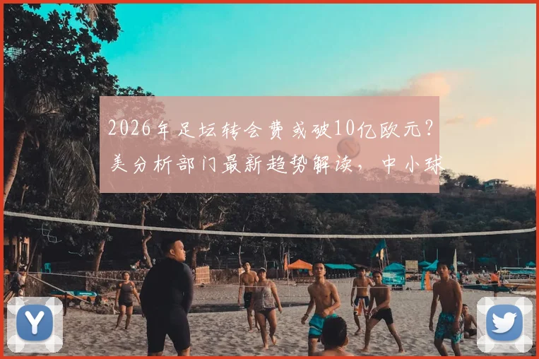 2026年足坛转会费或破10亿欧元？美分析部门最新趋势解读，中小球队生存面临挑战