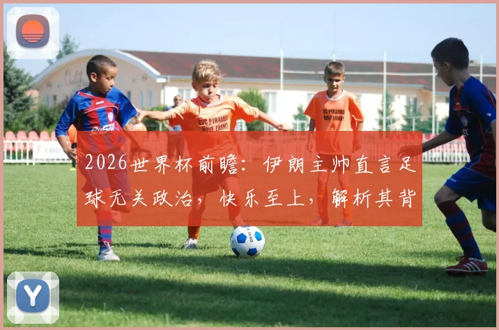 2026世界杯前瞻：伊朗主帅直言足球无关政治，快乐至上，解析其背后体育精神的真正含义与球队备战心态