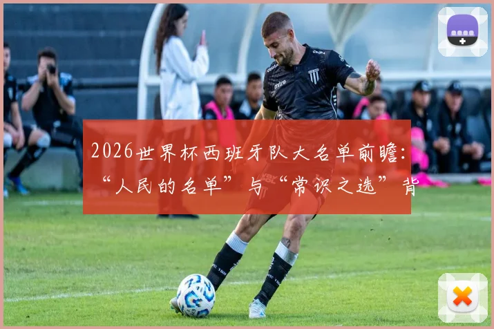 2026世界杯西班牙队大名单前瞻：“人民的名单”与“常识之选”背后，西足协主席的选人逻辑与潜在球员解析