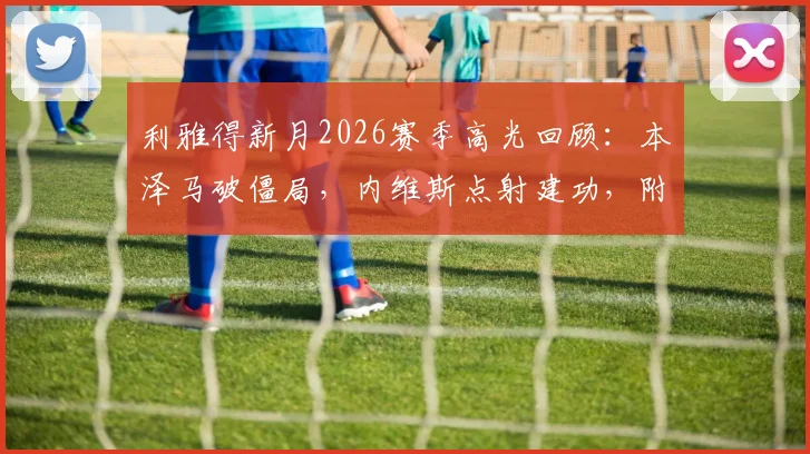 利雅得新月2026赛季高光回顾：本泽马破僵局，内维斯点射建功，附新月3-0哈森姆全场录像链接