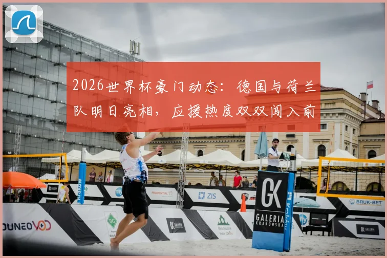 2026世界杯豪门动态：德国与荷兰队明日亮相，应援热度双双闯入前十，焦点战前瞻