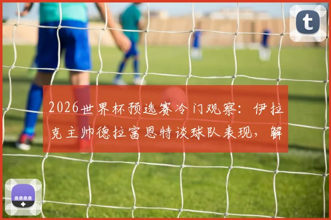 2026世界杯预选赛冷门观察：伊拉克主帅德拉富恩特谈球队表现，解析法国荷兰输球原因
