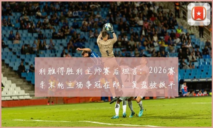 利雅得胜利主帅赛后坦言：2026赛季末轮主场争冠在即，复盘被扳平关键点与球队最新赛况分析