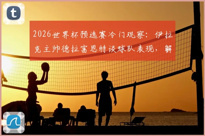 2026世界杯预选赛冷门观察：伊拉克主帅德拉富恩特谈球队表现，解析法国荷兰输球原因