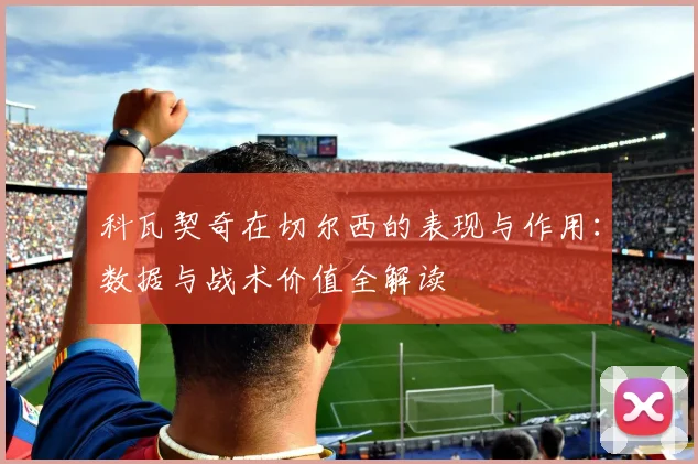 科瓦契奇在切尔西的表现与作用：数据与战术价值全解读