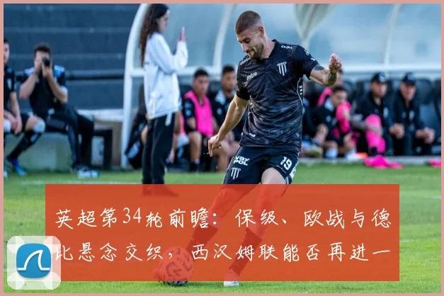 英超第34轮前瞻：保级、欧战与德比悬念交织，西汉姆联能否再进一步，水晶宫面临考验？