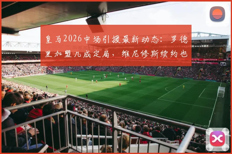 皇马2026中场引援最新动态：罗德里加盟几成定局，维尼修斯续约也获高层确认