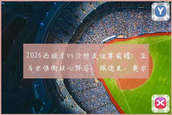 2026西班牙vs沙特友谊赛前瞻:亚马尔领衔核心阵容,佩德里、奥尔莫、巴埃纳首发战力全解析
