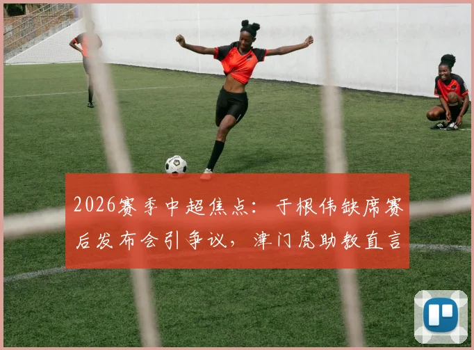 2026赛季中超焦点：于根伟缺席赛后发布会引争议，津门虎助教直言比赛尾声有怪事