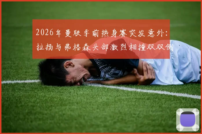 2026年曼联季前热身赛突发意外：拉扬与弗格森头部激烈相撞双双倒地，场上急救与后续伤势引关注
