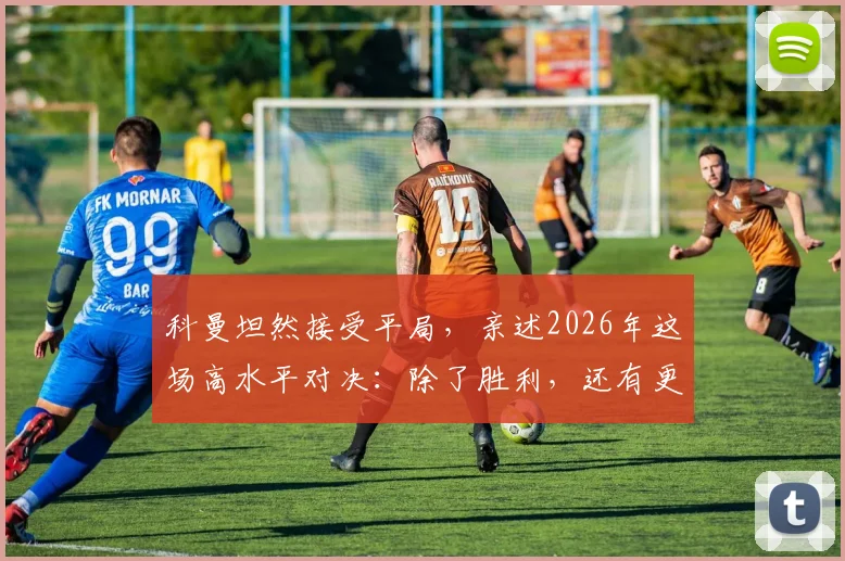 科曼坦然接受平局，亲述2026年这场高水平对决：除了胜利，还有更重要的东西
