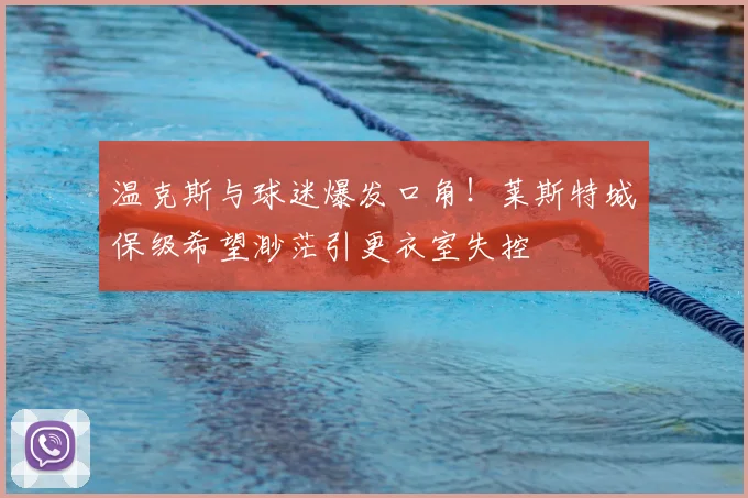温克斯与球迷爆发口角！莱斯特城保级希望渺茫引更衣室失控