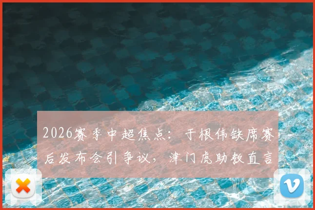 2026赛季中超焦点:于根伟缺席赛后发布会引争议,津门虎助教直言比赛尾声有怪事