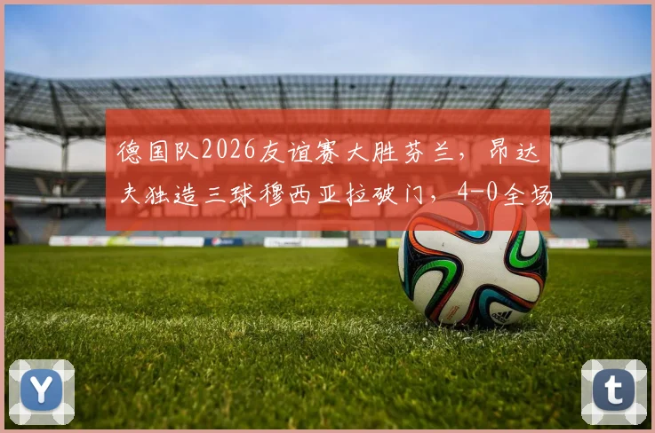 德国队2026友谊赛大胜芬兰，昂达夫独造三球穆西亚拉破门，4-0全场技术统计与球员评分解析