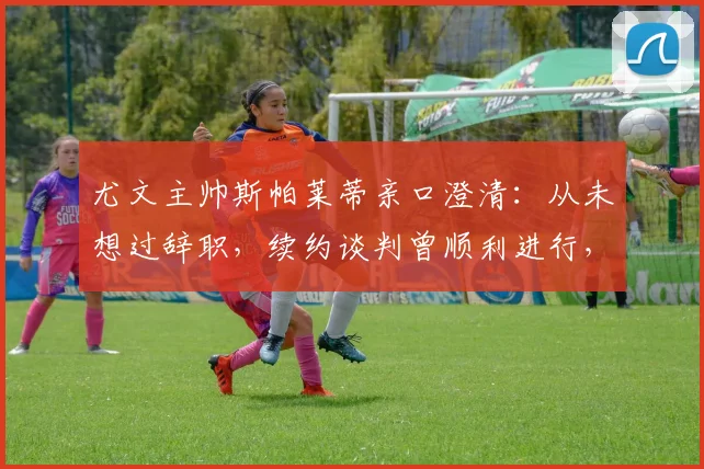 尤文主帅斯帕莱蒂亲口澄清：从未想过辞职，续约谈判曾顺利进行，2026年帅位展望