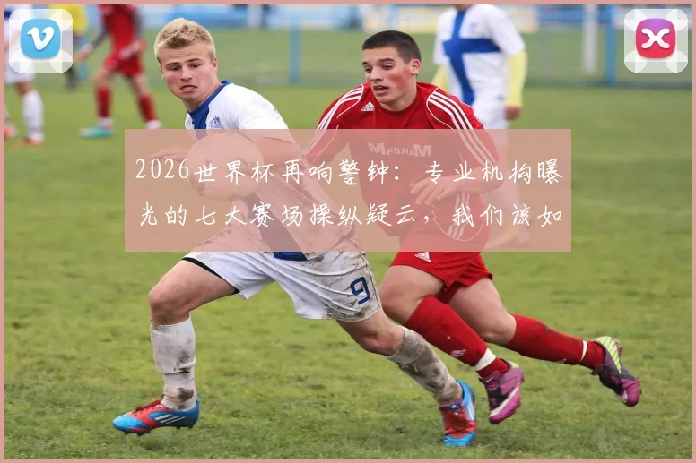 2026世界杯再响警钟：专业机构曝光的七大赛场操纵疑云，我们该如何辨别与看待？