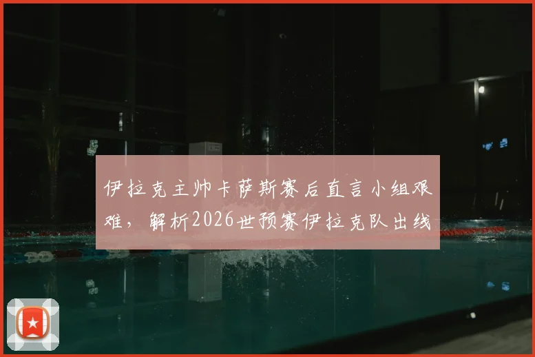 伊拉克主帅卡萨斯赛后直言小组艰难，解析2026世预赛伊拉克队出线形势与球队精神内核